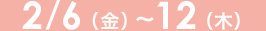 2/6（木）～12（金）