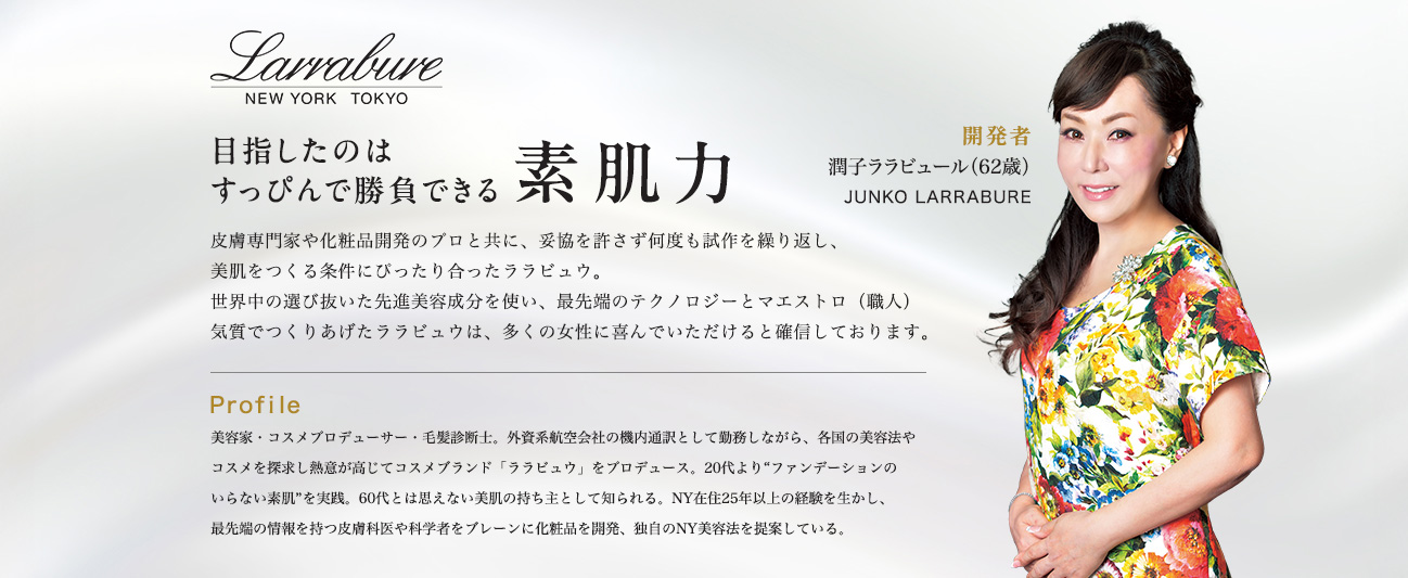 目指したのはすっぴんで勝負できる素肌力　開発者：潤子ララビュール（JUNKO LARRABURE）　皮膚専門家や化粧品開発のプロと共に、妥協を許さず何度も試作を繰り返し、美肌をつくる条件にぴったり合ったララビュウ。世界中の選び抜いた先進美容成分を使い、最先端のテクノロジーとマエストロ（職人）気質でつくりあげたララビュウは、多くの女性に喜んでいただけると確信しております。　Profile：美容家・コスメプロデューサー・毛髪診断士。外資系航空会社の機内通訳として勤務しながら、各国の美容法やコスメを探求し熱意が高じてコスメブランド「ララビュウ」をプロデュース。20代より“ファンデーションのいらない素肌”を実践。60代とは思えない美肌の持ち主として知られる。NY在住25年以上の経験を生かし、最先端の情報を持つ皮膚科医や科学者をブレーンに化粧品を開発、独自のNY美容法を提案している。