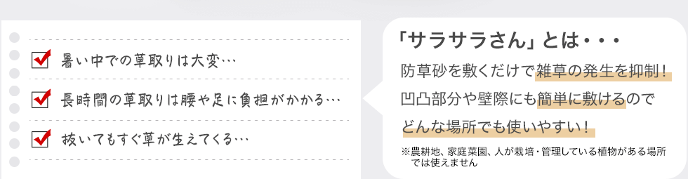 「サラサラさん」とは・・・防草砂を敷くだけで雑草の発生を抑制！　凹凸部分や壁際にも簡単に敷けるのでどんな場所でも使いやすい！