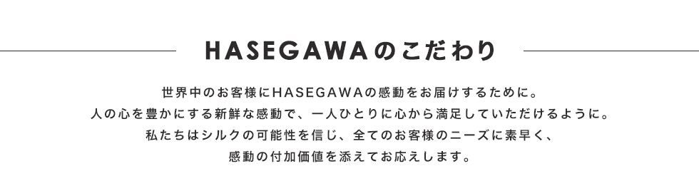 HASEGAWAのこだわり　世界中のお客様にHASEGAWAの感動をお届けするために。人の心を豊かにする新鮮な感動で、一人ひとりに心から満足していただけるように。私たちはシルクの可能性を信じ、全てのお客様のニーズに素早く、感動の付加価値を添えてお応えします。
