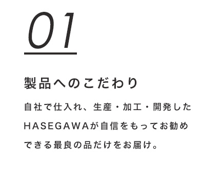 01 製品へのこだわり　自社で仕入れ、生産・加工・開発したHASEGAWAが自信をもってお勧めできる最良の品だけをお届け。
