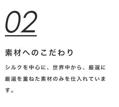 02 素材へのこだわり　シルクを中心に、世界中から、厳選に厳選を重ねた素材のみを仕入れています。