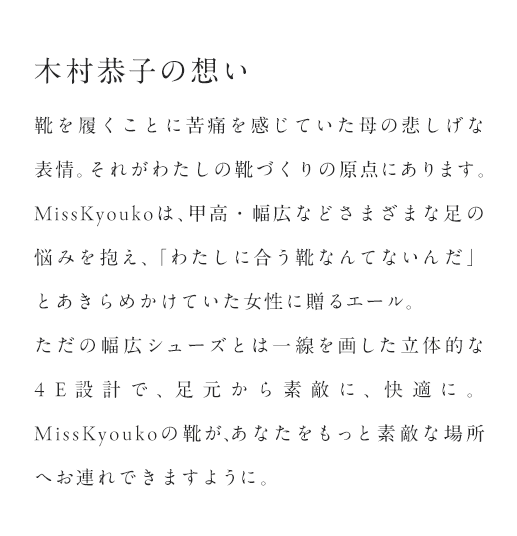 木村恭子の想い「思わぬ病の影響で、靴を履くことに苦痛を感じていた母の悲しげな表情。それがわたしの靴づくりの原点にあります。MissKyoukoは、甲高・幅広などさまざまな足の悩みを抱え、「わたしに合う靴なんてないんだ」とあきらめかけていた女性に贈るエール。ただの幅広シューズとは一線を画した立体的な4E設計で、足元から素敵に、快適に。MissKyoukoの靴が、あなたをもっと素敵な場所へお連れできますように。」