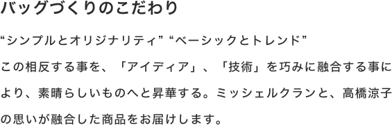 バッグづくりのこだわり“シンプルとオリジナリティ”“ベーシックとトレンド”この相反する事を、「アイディア」、「技術」を巧みに融合する事により、素晴らしいものへと昇華する。ミッシェルクランと、高橋涼子の思いが融合した商品をお届けします。