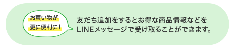 お買い物が更に便利に！ 友だち追加をするとお得な商品情報などをLINEメッセージで受け取ることができます。