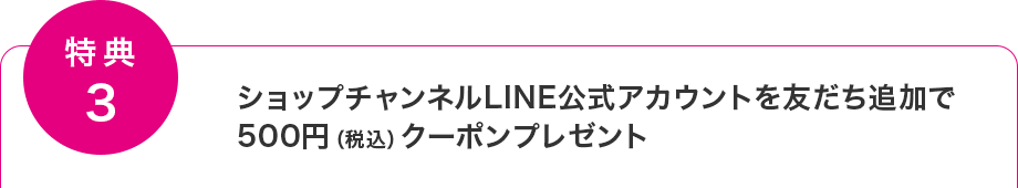 【特典3】ショップチャンネルLINE公式アカウントを友だち追加で500円（税込）クーポンプレゼント