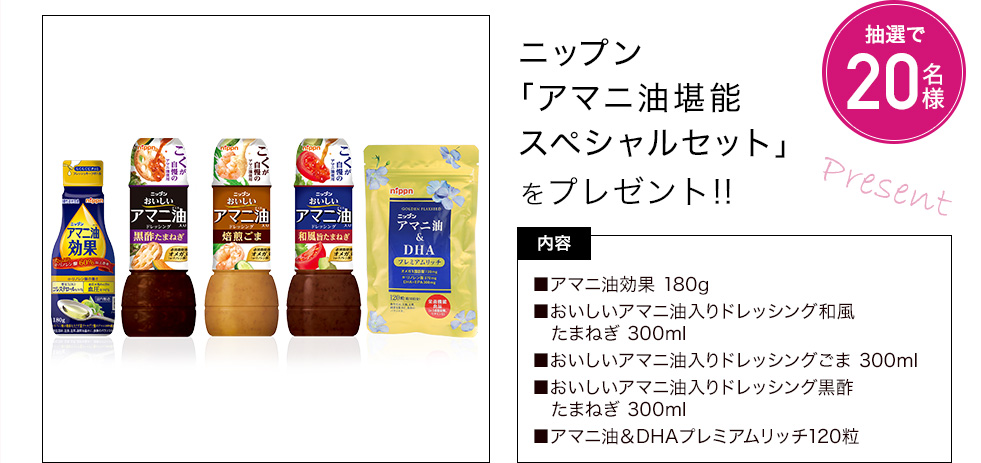ニップン「アマニ油堪能スペシャルセット」を抽選で20名様にプレゼント　内容：アマニ油効果180g、おいしいアマニ油入りドレッシング和風たまねぎ 300ml、おいしいアマニ油入りドレッシングごま 300ml、おいしいアマニ油入りドレッシング黒酢たまねぎ 300ml、アマニ油＆DHAプレミアムリッチ120粒