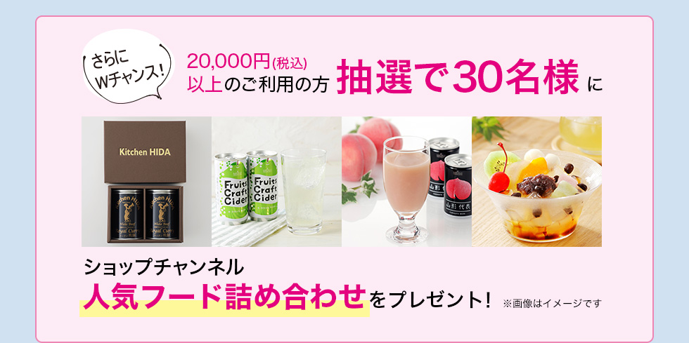 さらにWチャンス 20,000円(税込)以上のご利用の方抽選で30名様にショップチャンネル人気フード詰め合わせをプレゼント！