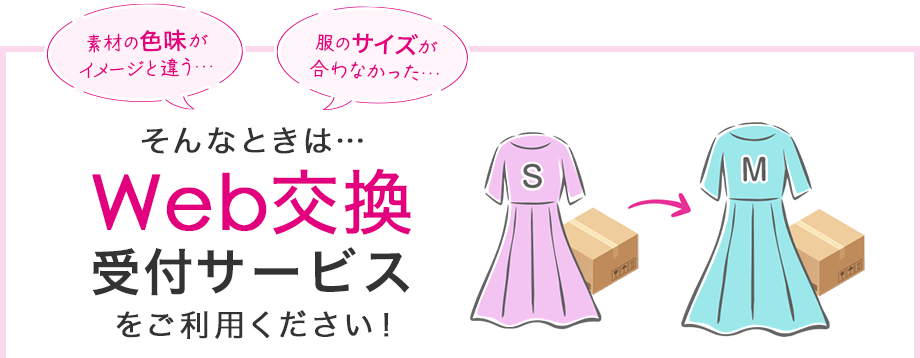 素材の色味がイメージと違う、服のサイズが合わなかった。そんなときは、Web交換受付サービスをご利用ください！