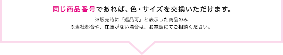 同じ商品番号であれば、色・サイズを交換いただけます。　※販売時に「返品可」と表示した商品のみ　※当社都合や、在庫がない場合は、お電話にてご相談ください。