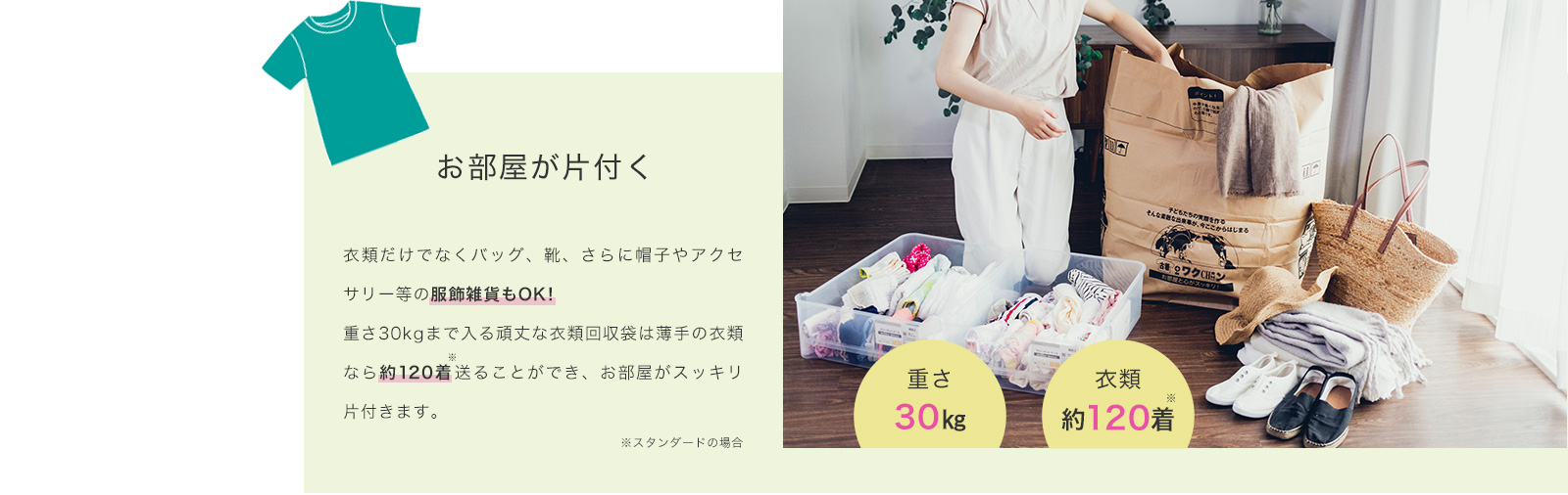 お部屋が片付く衣類だけでなくバッグ、靴、さらに帽子やアクセサリー等の服飾雑貨もOK！重さ30kgまで入る頑丈な衣類回収袋は薄手の衣類なら約120着送ることができ、お部屋がスッキリ片付きます。
