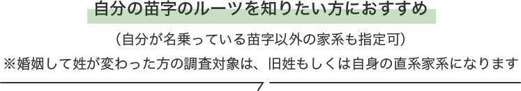 自分の苗字のルーツを知りたい方におすすめ（自分が名乗っている苗字以外の家系も指定可）※婚姻して姓が変わった方の調査対象は、旧姓もしくは自身の直系家系になります