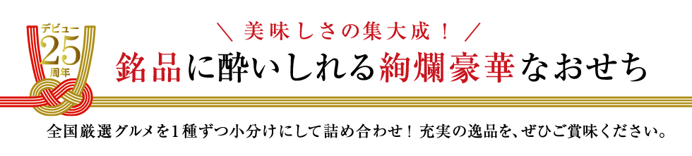 デビュー25周年 美味しさの集大成！銘品に酔いしれる絢爛豪華なおせち　全国厳選グルメを1種ずつ小分けにして彩り豊かに詰め合わせ！充実の逸品を、ぜひご賞味ください。