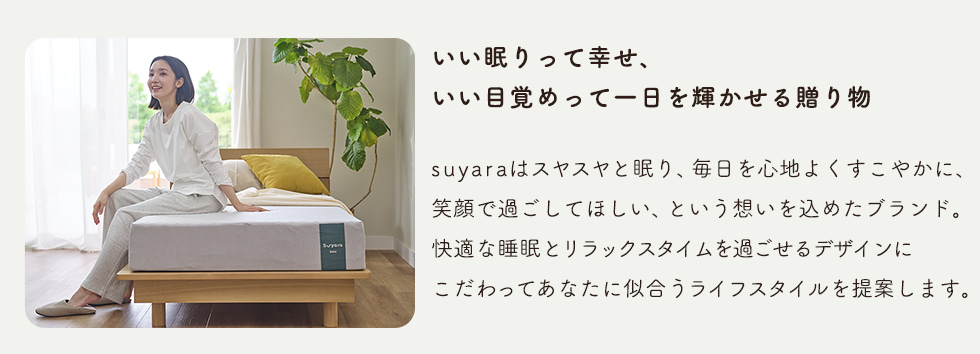 いい眠りって幸せ、いい目覚めって一日を輝かせる贈り物　suyaraはスヤスヤと眠り、毎日を心地よくすこやかに、笑顔で過ごしてほしい、という想いを込めたブランド。快適な睡眠とリラックスタイムを過ごせるデザインにこだわってあなたに似合うライフスタイルを提案します。