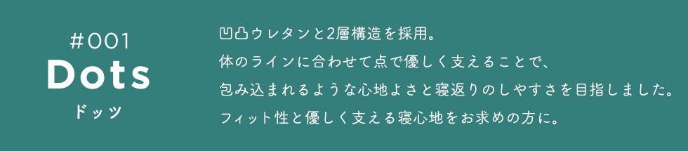 Dots(ドッツ) 凹凸ウレタンと2層構造を採用。体のラインに合わせて点で優しく支えることで、包み込まれるような心地よさと寝返りのしやすさを目指しました。フィット性と優しく支える寝心地をお求めの方に。