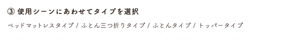 3.使用シーンにあわせてタイプを選択　ベッドマットレスタイプ / ふとん三つ折りタイプ / ふとんタイプ / トッパータイプ
