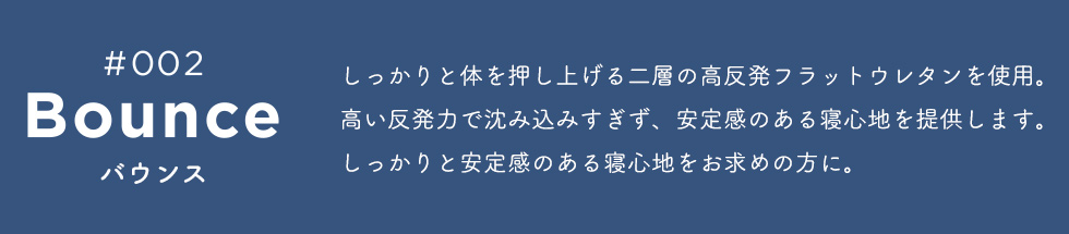 Bounce(バウンス) しっかりと体を押し上げる二層の高反発フラットウレタンを使用。高い反発力で沈み込みすぎず、安定感のある寝心地を提供します。しっかりと安定感のある寝心地をお求めの方に。