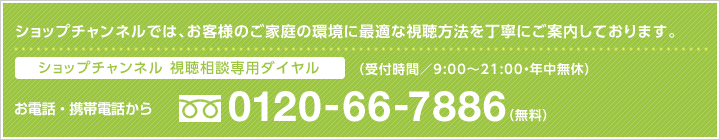 視聴相談専門ダイヤル フリーダイヤル：0120-66-7886 携帯・PHS：03-0303-0303