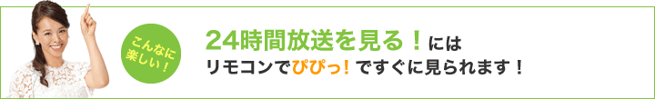 24時間放送を見る！にはリモコンでぴぴっ！ですぐに見られます！