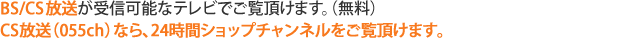 BS／CS放送が受信可能なテレビでご覧いただけます。（無料）CS放送（055ch）なら、美しいハイビジョン映像で24時間ショップチャンネルをご覧頂けます。