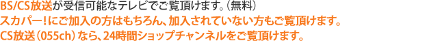 BS／CS放送が受信可能なテレビでご覧いただけます。（無料）スカパー！にご加入の方はもちろん、加入されていない方もご覧いただけます。CS放送（055ch）なら、24時間ショップチャンネルをご覧頂けます。